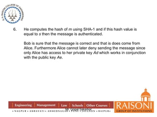 6. He computes the hash of m using SHA-1 and if this hash value is 
equal to s then the message is authenticated. 
Bob is sure that the message is correct and that is does come from 
Alice. Furthermore Alice cannot later deny sending the message since 
only Alice has access to her private key Ad which works in conjunction 
with the public key Ae. 
Mr. Gopal Sakarkar 
 