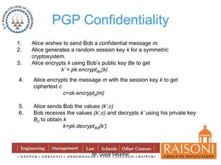PGP Confidentiality 
1. Alice wishes to send Bob a confidential message m. 
2. Alice generates a random session key k for a symmetric 
Mr. Gopal Sakarkar 
cryptosystem. 
3. Alice encrypts k using Bob’s public key Be to get 
k’ = pk.encryptBe(k) 
4. Alice encrypts the message m with the session key k to get 
ciphertext c 
c=sk.encryptk(m) 
5. Alice sends Bob the values (k’,c) 
6. Bob receives the values (k’,c) and decrypts k’ using his private key 
Bd to obtain k 
k=pk.decryptBd(k’) 
 