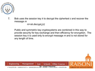 7. Bob uses the session key k to decrypt the ciphertext c and recover the 
Mr. Gopal Sakarkar 
message m 
m=sk.decryptk(c) 
Public and symmetric key cryptosystems are combined in this way to 
provide security for key exchange and then efficiency for encryption. The 
session key k is used only to encrypt message m and is not stored for 
any length of time. 
 