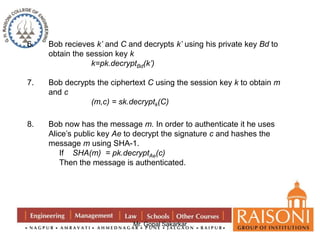 6. Bob recieves k’ and C and decrypts k’ using his private key Bd to 
obtain the session key k 
k=pk.decryptBd(k’) 
7. Bob decrypts the ciphertext C using the session key k to obtain m 
Mr. Gopal Sakarkar 
and c 
(m,c) = sk.decryptk(C) 
8. Bob now has the message m. In order to authenticate it he uses 
Alice’s public key Ae to decrypt the signature c and hashes the 
message m using SHA-1. 
If SHA(m) = pk.decryptAe(c) 
Then the message is authenticated. 
 