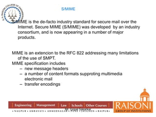 S/MIME is the de-facto industry standard for secure mail over the 
Internet. Secure MIME (S/MIME) was developed by an industry 
consortium, and is now appearing in a number of major 
products. 
MIME is an extencion to the RFC 822 addressing many limitations 
Mr. Gopal Sakarkar 
of the use of SMPT. 
MIME specification includes 
– new message headers 
– a number of content formats supproting multimedia 
electronic mail 
– transfer encodings 
S/MIME 
 