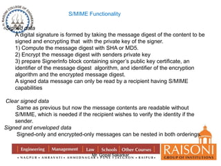 S/MIME Functionality 
Mr. Gopal Sakarkar 
Signed data 
A digital signature is formed by taking the message digest of the content to be 
signed and encrypting that with the private key of the signer. 
1) Compute the message digest with SHA or MD5. 
2) Encrypt the message digest with senders private key 
3) prepare SignerInfo block containing singer’s public key certificate, an 
identifier of the message digest algorithm, and identifier of the encryption 
algorithm and the encrypted message digest. 
A signed data message can only be read by a recipient having S/MIME 
capabilities 
Clear signed data 
Same as previous but now the message contents are readable without 
S/MIME, which is needed if the recipient wishes to verify the identity if the 
sender. 
Signed and enveloped data 
Signed-only and encrypted-only messages can be nested in both orderings. 
 