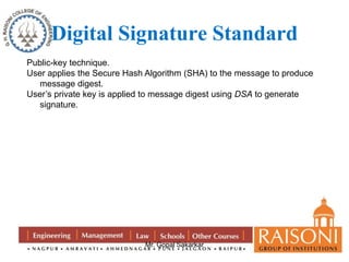 Digital Signature Standard 
Public-key technique. 
User applies the Secure Hash Algorithm (SHA) to the message to produce 
Mr. Gopal Sakarkar 
message digest. 
User’s private key is applied to message digest using DSA to generate 
signature. 
 