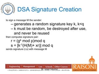 DSA Signature Creation 
to sign a message M the sender: 
– generates a random signature key k, k<q 
– k must be random, be destroyed after use, 
and never be reused 
Mr. Gopal Sakarkar 
then computes signature pair: 
r = (gk mod p)mod q 
s = [k-1(H(M)+ xr)] mod q 
sends signature (r,s) with message M 
 