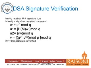 DSA Signature Verification 
having received M & signature (r,s) 
to verify a signature, recipient computes: 
w = s-1 mod q 
u1= [H(M)w ]mod q 
u2= (rw)mod q 
v = [(gu1 yu2)mod p ]mod q 
Mr. Gopal Sakarkar 
if v=r then signature is verified 
 