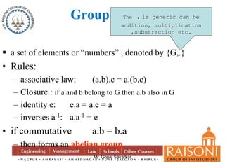 Group 
The .is generic can be 
addition, multiplication 
,substraction etc. 
 a set of elements or “numbers” , denoted by {G,.} 
• Rules: 
– associative law: (a.b).c = a.(b.c) 
– Closure : if a and b belong to G then a.b also in G 
– identity e: e.a = a.e = a 
– inverses a-1: a.a-1 = e 
• if commutative a.b = b.a 
– then forms an abelian group 
Mr. Gopal Sakarkar 
 