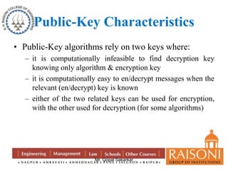 Public-Key Characteristics 
• Public-Key algorithms rely on two keys where: 
– it is computationally infeasible to find decryption key 
knowing only algorithm & encryption key 
– it is computationally easy to en/decrypt messages when the 
relevant (en/decrypt) key is known 
– either of the two related keys can be used for encryption, 
with the other used for decryption (for some algorithms) 
Mr. Gopal Sakarkar 
 
