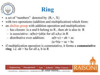Ring 
• a set of “numbers” denoted by {R,+, X} 
• with two operations (addition and multiplication) which form: 
• an abelian group with addition operation and multiplication: 
– has closure :is a and b belong to R , then ab is also in R 
– is associative : a(bc)=(ab)c for all a,b,c in R 
– distributive over addition: a(b+c) = ab + ac 
(a+b)c = ac + bc 
• if multiplication operation is commutative, it forms a commutative 
ring i.e. ab = ba for all a, b in R 
Mr. Gopal Sakarkar 
 