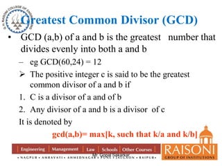 Greatest Common Divisor (GCD) 
• GCD (a,b) of a and b is the greatest number that 
divides evenly into both a and b 
– eg GCD(60,24) = 12 
 The positive integer c is said to be the greatest 
common divisor of a and b if 
1. C is a divisor of a and of b 
2. Any divisor of a and b is a divisor of c 
It is denoted by 
gcd(a,b)= max[k, such that k/a and k/b] 
Mr. Gopal Sakarkar 
 