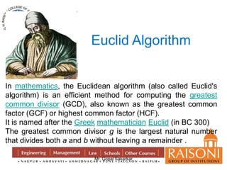 Euclid Algorithm 
In mathematics, the Euclidean algorithm (also called Euclid's 
algorithm) is an efficient method for computing the greatest 
common divisor (GCD), also known as the greatest common 
factor (GCF) or highest common factor (HCF). 
It is named after the Greek mathematician Euclid (in BC 300) 
The greatest common divisor g is the largest natural number 
that divides both a and b without leaving a remainder . 
Mr. Gopal Sakarkar 
 