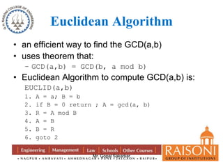 Euclidean Algorithm 
• an efficient way to find the GCD(a,b) 
• uses theorem that: 
– GCD(a,b) = GCD(b, a mod b) 
• Euclidean Algorithm to compute GCD(a,b) is: 
EUCLID(a,b) 
1. A = a; B = b 
2. if B = 0 return ; A = gcd(a, b) 
3. R = A mod B 
4. A = B 
5. B = R 
6. goto 2 
Mr. Gopal Sakarkar 
 