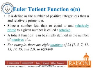 Euler Totient Function ø(n) 
• It is define as the number of positive integer less than n 
and relatively prime to n. 
• Since a number less than or equal to and relatively 
prime to a given number is called a totative. 
• A totient function can be simply defined as the number 
Mr. Gopal Sakarkar 
of totatives of n. 
• For example, there are eight totatives of 24 (1, 5, 7, 11, 
13, 17, 19, and 23), so ø(24)=8 
 