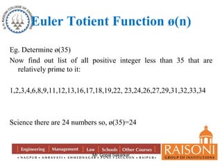 Euler Totient Function ø(n) 
Eg. Determine ø(35) 
Now find out list of all positive integer less than 35 that are 
Mr. Gopal Sakarkar 
relatively prime to it: 
1,2,3,4,6,8,9,11,12,13,16,17,18,19,22, 23,24,26,27,29,31,32,33,34 
Science there are 24 numbers so, ø(35)=24 
 