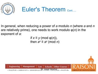 Euler's Theorem Cont….. 
In general, when reducing a power of a modulo n (where a and n 
are relatively prime), one needs to work modulo φ(n) in the 
exponent of a: 
if x ≡ y (mod φ(n)), 
then ax ≡ ay (mod n) 
Mr. Gopal Sakarkar 
 