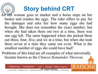Story behind CRT 
An old woman goes to market and a horse steps on her 
basket and crashes the eggs. The rider offers to pay for 
the damages and asks her how many eggs she had 
brought. She does not remember the exact number, but 
when she had taken them out two at a time, there was 
one egg left. The same happened when she picked them 
out three, four, five, and six at a time, but when she took 
them seven at a time they came out even. What is the 
smallest number of eggs she could have had? 
Problems of this kind are all examples of what universally 
became known as the Chinese Remainder Theorem. 
Mr. Gopal Sakarkar 
 
