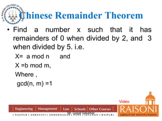 Chinese Remainder Theorem 
• Find a number x such that it has 
remainders of 0 when divided by 2, and 3 
when divided by 5. i.e. 
X= a mod n and 
X =b mod m, 
Where , 
gcd(n, m) =1 
Mr. Gopal Sakarkar 
Video 
 