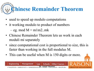 Chinese Remainder Theorem 
• used to speed up modulo computations 
• it working modulo to product of numbers 
– eg. mod M = m1m2..mk 
• Chinese Remainder Theorem lets us work in each 
moduli mi separately 
• since computational cost is proportional to size, this is 
faster than working in the full modulus M. 
• This can be useful when M is 150 digits or more. 
Mr. Gopal Sakarkar 
 