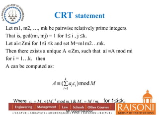 CRT statement 
Let m1, m2, …, mk be pairwise relatively prime integers. 
That is, gcd(mi, mj) = 1 for 1 i , j k. 
Let aiZmi for 1i k and set M=m1m2…mk. 
Then there exists a unique A Zm, such that ai A mod mi 
for i = 1…k. then 
A can be computed as: 
k 
A a c M 
  
( )mod 
1 
i i 
Mr. Gopal Sakarkar 
i 
 
Where 1 ( mod )& / i i i i i i c M M m M M m     for 1ik. 
 