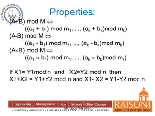 Properties: 
Mr. Gopal Sakarkar 
(A+B) mod M  
((a1 + b1) mod m1, …, (ak + bk)mod mk) 
(A-B) mod M  
((a1 - b1) mod m1, …, (ak - bk)mod mk) 
(AB) mod M  
((a1  b1) mod m1, …, (ak  bk)mod mk) 
If X1= Y1mod n and X2=Y2 mod n then 
X1+X2 = Y1+Y2 mod n and X1- X2 = Y1-Y2 mod n 
 