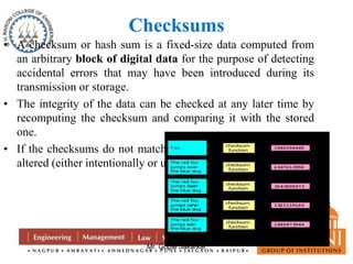 Checksums 
• A checksum or hash sum is a fixed-size data computed from 
an arbitrary block of digital data for the purpose of detecting 
accidental errors that may have been introduced during its 
transmission or storage. 
• The integrity of the data can be checked at any later time by 
recomputing the checksum and comparing it with the stored 
one. 
• If the checksums do not match, the data was almost certainly 
altered (either intentionally or unintentionally). 
Mr. Gopal Sakarkar 
 