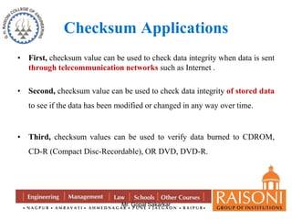 Checksum Applications 
• First, checksum value can be used to check data integrity when data is sent 
through telecommunication networks such as Internet . 
• Second, checksum value can be used to check data integrity of stored data 
to see if the data has been modified or changed in any way over time. 
• Third, checksum values can be used to verify data burned to CDROM, 
CD-R (Compact Disc-Recordable), OR DVD, DVD-R. 
Mr. Gopal Sakarkar 
 