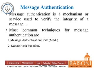 Message Authentication 
• Message authentication is a mechanism or 
service used to verify the integrity of a 
message . 
• Most common techniques for message 
authentication are 
1.Message Authentication Code (MAC) 
2. Secure Hash Function. 
Mr. Gopal Sakarkar 
 