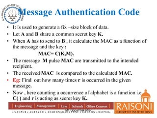 Message Authentication Code 
• It is used to generate a fix –size block of data. 
• Let A and B share a common secret key K. 
• When A has to send to B , it calculate the MAC as a function of 
the message and the key : 
MAC= C(K,M). 
• The message M pulse MAC are transmitted to the intended 
Mr. Gopal Sakarkar 
recipient. 
• The received MAC is compared to the calculated MAC. 
• Eg: Find out how many times r is occurred in the given 
message. 
• Now , here counting a occurrence of alphabet is a function i.e 
C( ) and r is acting as secret key K. 
 
