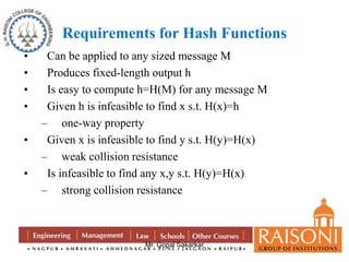 Requirements for Hash Functions 
• Can be applied to any sized message M 
• Produces fixed-length output h 
• Is easy to compute h=H(M) for any message M 
• Given h is infeasible to find x s.t. H(x)=h 
Mr. Gopal Sakarkar 
– one-way property 
• Given x is infeasible to find y s.t. H(y)=H(x) 
– weak collision resistance 
• Is infeasible to find any x,y s.t. H(y)=H(x) 
– strong collision resistance 
 