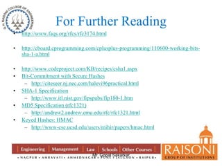 For Further Reading 
• http://www.faqs.org/rfcs/rfc3174.html 
• http://cboard.cprogramming.com/cplusplus-programming/110600-working-bits-sha- 
Mr. Gopal Sakarkar 
1-a.html 
• http://www.codeproject.com/KB/recipes/csha1.aspx 
• Bit-Commitment with Secure Hashes 
– http://citeseer.nj.nec.com/halevi96practical.html 
• SHA-1 Specification 
– http://www.itl.nist.gov/fipspubs/fip180-1.htm 
• MD5 Specification (rfc1321) 
– http://andrew2.andrew.cmu.edu/rfc/rfc1321.html 
• Keyed Hashes: HMAC 
– http://www-cse.ucsd.edu/users/mihir/papers/hmac.html 
 