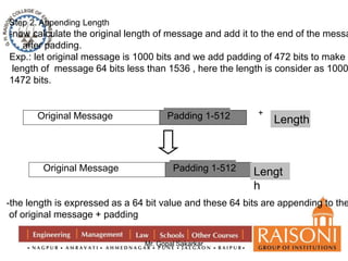 Step 2. Appending Length 
-now calculate the original length of message and add it to the end of the message, 
Mr. Gopal Sakarkar 
after padding. 
Exp.: let original message is 1000 bits and we add padding of 472 bits to make the 
length of message 64 bits less than 1536 , here the length is consider as 1000 1472 bits. 
Original Message P a dPdaidndgi n1g-5 1 2 + 
Length 
Original Message P a dPdaidndgi n1g-5 1 2 Lengt 
h 
-the length is expressed as a 64 bit value and these 64 bits are appending to the of original message + padding 
 
