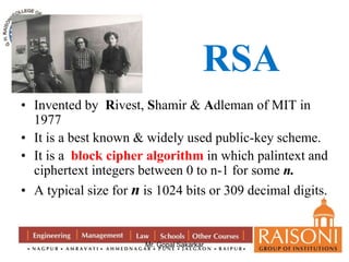 RSA 
• Invented by Rivest, Shamir & Adleman of MIT in 
Mr. Gopal Sakarkar 
1977 
• It is a best known & widely used public-key scheme. 
• It is a block cipher algorithm in which palintext and 
ciphertext integers between 0 to n-1 for some n. 
• A typical size for n is 1024 bits or 309 decimal digits. 
 