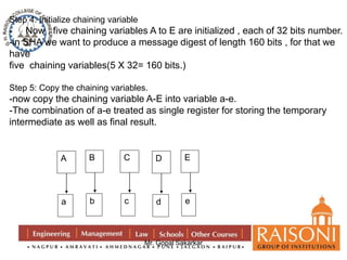 Step 4: Initialize chaining variable 
- Now , five chaining variables A to E are initialized , each of 32 bits number. 
-in SHA we want to produce a message digest of length 160 bits , for that we 
have 
five chaining variables(5 X 32= 160 bits.) 
Step 5: Copy the chaining variables. 
-now copy the chaining variable A-E into variable a-e. 
-The combination of a-e treated as single register for storing the temporary 
intermediate as well as final result. 
Mr. Gopal Sakarkar 
A 
a 
B 
b 
C 
c 
D 
d 
E 
e 
 