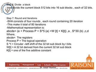 Step 6: Divide a block 
-now divide the current block 512 bits into 16 sub blocks , each of 32 bits. 
Step 7: Round and Iterations 
-SHA consists of four rounds , each round containing 20 iteration 
-This make it total of 80 iterations 
-Mathematical representation is: 
abcde= (e + Process P + S^5 (a) +W [t] + K[t]) ,a , S^30 (b) ,c,d 
Where, 
abcde= The registers 
Process P = The logical operation 
S ^t = Circular –left shift of the 32 bit sub block by t bits 
W[t] = A 32 bit derived from the current 32 bit sub block 
K[t] = one of the five additive constant 
Mr. Gopal Sakarkar 
 