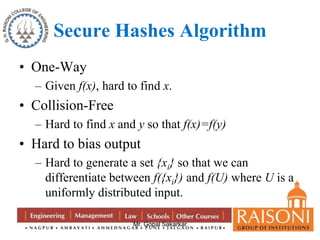 Secure Hashes Algorithm 
Mr. Gopal Sakarkar 
• One-Way 
– Given f(x), hard to find x. 
• Collision-Free 
– Hard to find x and y so that f(x)=f(y) 
• Hard to bias output 
– Hard to generate a set {xi} so that we can 
differentiate between f({xi}) and f(U) where U is a 
uniformly distributed input. 
 