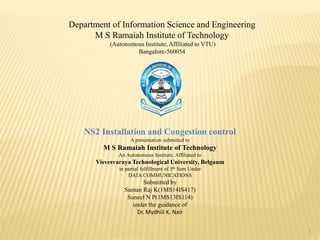 1
Department of Information Science and Engineering
M S Ramaiah Institute of Technology
(Autonomous Institute, Affiliated to VTU)
Bangalore-560054
NS2 Installation and Congestion control
A presentation submitted to
M S Ramaiah Institute of Technology
An Autonomous Institute, Affiliated to
Visvesvaraya Technological University, Belgaum
in partial fulfillment of 5th Sem Under
DATA COMMUNICATIONS
Submitted by
Suman Raj K(1MS14IS417)
Suneel N P(1MS13IS114)
under the guidance of
Dr. Mydhili K. Nair
 