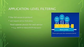 APPLICATION-LEVEL FILTERING
• Has full access to protocol
• user requests service from proxy
Need separate proxies for each service
• E.g., SMTP (E-Mail),NNTP (Net news)
 