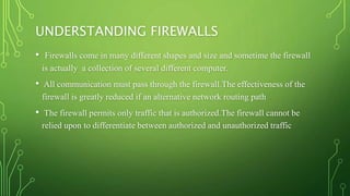 UNDERSTANDING FIREWALLS
• Firewalls come in many different shapes and size and sometime the firewall
is actually a collection of several different computer.
• All communication must pass through the firewall.The effectiveness of the
firewall is greatly reduced if an alternative network routing path
• The firewall permits only traffic that is authorized.The firewall cannot be
relied upon to differentiate between authorized and unauthorized traffic
 