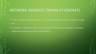 NETWORK ADDRESS TRANSLATION(NAT)
• NAT is usually implemented in a firewall separately from the policy or rule
set
• It useful to remember that just because a NAT has been defind to translate
addresses between one host and another
 