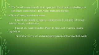 • The firewall can withstand attacks upon itself.The firewall is relied upon to
stop attacks and nothing is deployed to protect the firewall
• Firewall strengths and weaknesses:
Firewall are singular in purpose .compromises do not need to be made
between security and usability
Firewall are excellent auditor. Plenty of disk space or remote logging
capabilities
Firewall are very good at alerting appropriate people of specified events
 