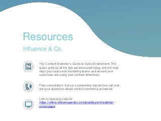 The Content Marketer’s Guide to Sales Enablement This
guide outlines all the tips we discussed today and will help
align your sales and marketing teams and ensure your
sales reps are using your content effectively.
Free consultation! Set up a completely hassle-free call and
get your questions about content marketing answered.
Link to resources above:
https://offers.influenceandco.com/postbeyond-webinar-
promopage
Resources
Influence & Co.
 