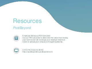 Resources
Employee Advocacy ROI Calculator
Use our ROI calculator to determine the value from having
your team social sell, leverage your employer brand on
social or spread your company's thought leadership.
Link to the resource above:
https://postbeyondroi.postbeyond.com/
PostBeyond
 