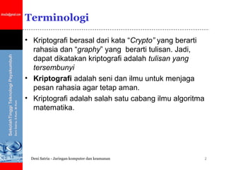 Terminologi

• Kriptografi berasal dari kata “Crypto” yang berarti
  rahasia dan “graphy” yang berarti tulisan. Jadi,
  dapat dikatakan kriptografi adalah tulisan yang
  tersembunyi
• Kriptografi adalah seni dan ilmu untuk menjaga
  pesan rahasia agar tetap aman.
• Kriptografi adalah salah satu cabang ilmu algoritma
  matematika.




 Deni Satria - Jaringan komputer dan keamanan           2
 