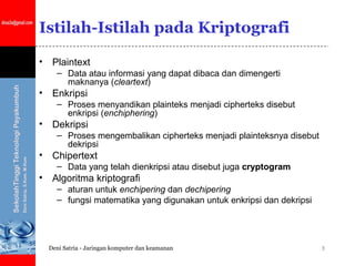 Istilah-Istilah pada Kriptografi

•    Plaintext
      – Data atau informasi yang dapat dibaca dan dimengerti
        maknanya (cleartext)
•    Enkripsi
      – Proses menyandikan plainteks menjadi cipherteks disebut
        enkripsi (enchiphering)
•    Dekripsi
      – Proses mengembalikan cipherteks menjadi plainteksnya disebut
        dekripsi
•    Chipertext
      – Data yang telah dienkripsi atau disebut juga cryptogram
•    Algoritma kriptografi
      – aturan untuk enchipering dan dechipering
      – fungsi matematika yang digunakan untuk enkripsi dan dekripsi




    Deni Satria - Jaringan komputer dan keamanan                       3
 