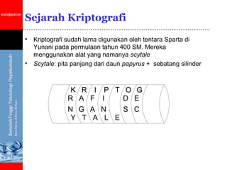 Sejarah Kriptografi

•   Kriptografi sudah lama digunakan oleh tentara Sparta di
    Yunani pada permulaan tahun 400 SM. Mereka
    menggunakan alat yang namanya scytale
•   Scytale: pita panjang dari daun papyrus + sebatang silinder



                 K    R    I    P T O G
                R    A    F    I    D E
                N    G    A    N    S C
                 Y    T    A    L E
 