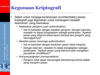 Kegunaan Kriptografi
•   Selain untuk menjaga kerahasiaan (confidentiality) pesan,
    kriptografi juga digunakan untuk menangani masalah
    keamanan yang mencakup
    – Keabsahan pengirim (user authentication).
       • Hal ini berkaitan dengan keaslian pengirim. Dengan kata lain,
          masalah ini dapat diungkapkan sebagai pertanyaan: “Apakah
          pesan yang diterima benar-benar berasal dari pengirim yang
          sesungguhnya?”
    – Keaslian pesan (message authentication)
       • Hal ini berkaitan dengan keutuhan pesan (data integrity).
       • Dengan kata lain, masalah ini dapat diungkapkan sebagai
          pertanyaan: “Apakah pesan yang diterima tidak mengalami
          perubahan (modifikasi)?”
    – Anti-penyangkalan (nonrepudiation)
       • Pengirim tidak dapat menyangkal (berbohong) bahwa dialah
          yang mengirim pesan.
 