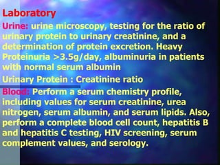 Laboratory
Urine: urine microscopy, testing for the ratio of
urinary protein to urinary creatinine, and a
determination of protein excretion. Heavy
Proteinuria >3.5g/day, albuminuria in patients
with normal serum albumin
Urinary Protein : Creatinine ratio
Blood: Perform a serum chemistry profile,
including values for serum creatinine, urea
nitrogen, serum albumin, and serum lipids. Also,
perform a complete blood cell count, hepatitis B
and hepatitis C testing, HIV screening, serum
complement values, and serology.
 