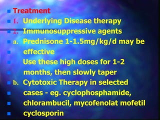  Treatment
 1. Underlying Disease therapy
 2. Immunosuppressive agents
 a. Prednisone 1-1.5mg/kg/d may be
 effective
 Use these high doses for 1-2
 months, then slowly taper
 b. Cytotoxic Therapy in selected
 cases - eg. cyclophosphamide,
 chlorambucil, mycofenolat mofetil
 cyclosporin
 