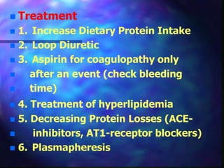  Treatment
 1. Increase Dietary Protein Intake
 2. Loop Diuretic
 3. Aspirin for coagulopathy only
 after an event (check bleeding
 time)
 4. Treatment of hyperlipidemia
 5. Decreasing Protein Losses (ACE-
 inhibitors, AT1-receptor blockers)
 6. Plasmapheresis
 