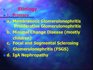  Etiology
 1. Primary
 a. Membranous Glomerulonephritis
Proliferative Glomerulonephritis
 b. Minimal Change Disease (mostly
 children)
c. Focal and Segmental Sclerosing
 Glomerulonephritis (FSGS)
 d. IgA Nephropathy
 