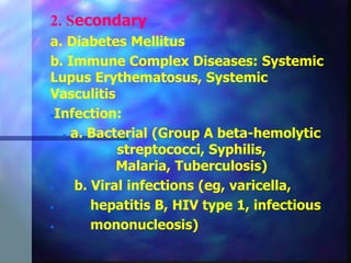 2. Secondary
a. Diabetes Mellitus
b. Immune Complex Diseases: Systemic
Lupus Erythematosus, Systemic
Vasculitis
Infection:
 a. Bacterial (Group A beta-hemolytic
streptococci, Syphilis,
Malaria, Tuberculosis)
 b. Viral infections (eg, varicella,
 hepatitis B, HIV type 1, infectious
 mononucleosis)
 